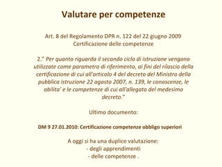 Valutare per competenze Art. 8 del Regolamento DPR n. 122 del 22 giugno 2009 Certificazione delle competenze 2.”  Per quanto riguarda il secondo ciclo di istruzione vengono utilizzate come parametro di riferimento, ai fini del rilascio della certificazione di cui all'articolo 4 del decreto del Ministro della pubblica istruzione 22 agosto 2007, n. 139, le conoscenze, le abilita' e le competenze di cui all'allegato del medesimo decreto .” Ultimo documento: DM 9 27.01.2010: Certificazione competenze obbligo superiori A oggi si ha una duplice valutazione: - degli apprendimenti - delle competenze . 