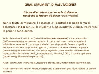 QUALI STRUMENTI DI VALUTAZIONE? Si tratta di accertare non ciò che lo studente sa, ma ciò che sa fare con ciò che sa   (Grant Wiggins) Non si tratta di misurare il possesso e il controllo di nozioni ma di accertare i  modi  con cui lo studente sceglie, adatta, utilizza, trasferisce le proprie conoscenze. Se  la dimensione è descrittiva (dei modi dell’ essere competenti ) e non quantitativa (dell’avere competenze) occorre  separare  il  concetto di misurazione  da quello di valutazione,  separare il  cosa si apprende dal come si apprende. Separare significa attribuire un valore il più possibile oggettivo, ammesso che lo sia, al cosa si apprende (prodotto cognitivo disciplinare) e un valore negoziale , come scambio di informazioni rispetto alla attività svolta (Ajello, La competenza, il Mulino,2 003), al come si apprende (processo cognitivo-emotivo-personale) Azioni del  misurare  : rilevare dati, registrare informazioni, trattarle statisticamente, ecc.  Azioni del  valutare  : dare un valore, interpretare, esprimere un giudizio, elaborare un profilo di sintesi 