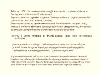Pellerey (2000):  “In una competenza sufficientemente complessa si possono Distinguere tre dimensioni fondamentali:  la prima di natura  cognitiva  e riguarda la comprensione e l'organizzazione dei concetti che sono direttamente coinvolti;  la seconda è di natura  operativa  e concerne le abilità che la caratterizzano;  la terza è di natura  affettiva  e coinvolge convinzioni atteggiamenti, motivazioni ed emozioni, che permettono di darle senso e valore personale”. Pellerey ( 2004)  Principio di triangolazione , tipico delle metodologie qualitative: per comprendere lo sviluppo delle competenze occorre osservare da più punti di vista e integrare le prospettive oggettive con quelle soggettive  Dello studente e intersoggettive della “comunità di pratiche”. A queste tre dimensioni dell’osservazione dovranno corrispondere diversi strumenti  di valutazione, ad esempio: il diario di bordo sul piano soggettivo, confronto dialogico, note e commenti valutativi da parte dei gruppi-lavoro, sul piano intersoggettivo e prove più o meno strutturate per la rilevazione della dimensione cognitiva-operativa. 