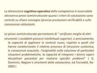 La dimensione  cognitiva-operativa  delle competenze è osservabile attraverso prove semistrutturate quano i criteri di valutazione sono centrati su chiare consegne (precise prestazioni verificabili) e sulle conoscenze sottostanti Le prove semistrutturate permettono di “  verificare meglio di altri strumenti i cosiddetti processi intellettuali superiori, e precisamente, la capacità di applicare in contesti nuovi, rispetto a quelli che hanno caratterizzato il relativo processo di istruzione scolastica, le conoscenze acquisite, l’originalità nella soluzione di particolari situazioni problematiche, la capacità di integrare i diversi saperi disciplinari posseduti per risolvere specifici problemi ” ( G. Dominici,  Ragioni e strumenti della valutazione,  ed.Tecnodid, Na- 2009 ) 