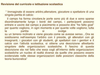 Revisione del curricolo e istituzione scolastica “  Immaginate di essere arbitro,allenatore, giocatore o spettatore di una singola partita di calcio: il campo ha forma circolare,le porte sono più di due e sono sparse disordinatamente lungo i bordi del campo, i partecipanti possono entrare e uscire dal campo a piacimento e possono dire “ho fatto goal” per quanto vogliono, in ogni momento e per quante volte vogliono; tutta la partita si svolge  su un terreno inclinato e viene giocata come se avesse senso…Ora se sostituiamo nell’esempio l’arbitro con il preside, gli allenatori con gli insegnanti, i giocatori con gli studenti, gli spettatori con i genitori e il calcio con l’attività scolastica, si ottiene una descrizione altrettanto singolare delle organizzazioni scolastiche. Il fascino di questa descrizione sta nel fatto che essa cogli all’interno delle organizzazioni scolastiche un nucleo di realtà diverse da quelle che possono essere evidenziate nelle stesse organizzazioni dalle posizioni classiche della teoria burocratica” 