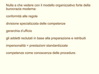 Nulla a che vedere con il modello organizzativo forte della burocrazia moderna: conformità alle regole divisione specializzata delle competenze gerarchia d’ufficio gli addetti reclutati in base alla preparazione e retribuiti impersonalità = prestazioni standardizzate competenze come conoscenza delle procedure. 