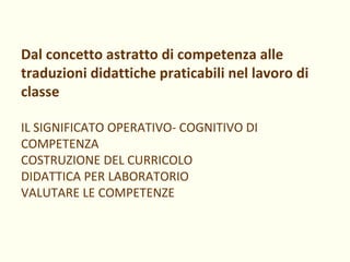 Dal concetto astratto di competenza alle traduzioni didattiche praticabili nel lavoro di classe IL SIGNIFICATO OPERATIVO- COGNITIVO DI COMPETENZA COSTRUZIONE DEL CURRICOLO DIDATTICA PER LABORATORIO VALUTARE LE COMPETENZE 