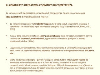 IL SIGNIFICATO OPERATIVO- COGNITIVO DI COMPETENZA Le innumerevoli declinazioni concettuali di competenza hanno in comune una idea operativa  di mobilitazione di risorse: La competenza consiste nel  mobilitare saperi  che si sono saputi selezionare, integrare e combinare” (in un contesto e per un obiettivo specifico)  (Guy Le Bortef in FOR, Roma, n°81, 2009) Il  cuore della competenza sta nel  saper problematizzare  ossia nel saper riconoscere, porre e risolvere  un insieme di problemi simili , appartenenti alla stessa “famiglia” o ambito problematico  Fabre ( 2004) L’approccio per competenze è forse solo l’ultimo mutamento di un’antichissima utopia: fare della scuola un luogo in cui ognuno apprenda liberamente e intelligentemente cose  utili per la vita Di che cosa avranno bisogno i giovani? Di saperi. Senza dubbio. Ma di  saperi viventi , da mobilitare nella vita lavorativa ed al di fuori del lavoro, suscettibili di essere trasferiti, trasposti, adatti alle circostanze, condivisi, integrati, l’idea della competenza non afferma se non la preoccupazione di fare dei saperi scolastici strumenti per pensare e per agire, al lavoro e al di fuori di esso” Perrenoud (2003) 