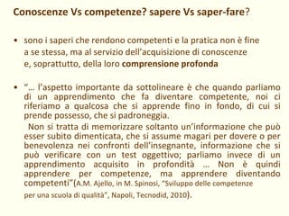 Conoscenze Vs competenze? sapere Vs saper-fare ? sono i saperi che rendono competenti e la pratica non è fine  a se stessa, ma al servizio dell’acquisizione di conoscenze  e, soprattutto, della loro  comprensione profonda “…  l’aspetto importante da sottolineare è che quando parliamo di un apprendimento che fa diventare competente, noi ci riferiamo a qualcosa che si apprende fino in fondo, di cui si prende possesso, che si padroneggia.  Non si tratta di memorizzare soltanto un’informazione che può esser subito dimenticata, che si assume magari per dovere o per benevolenza nei confronti dell’insegnante, informazione che si può verificare con un test oggettivo; parliamo invece di un apprendimento acquisito in profondità … Non è quindi apprendere per competenze, ma apprendere diventando competenti”( A.M. Ajello, in M. Spinosi, “Sviluppo delle competenze  per una scuola di qualità”, Napoli, Tecnodid, 2010 ).  