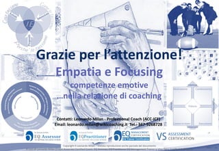 Slide n°: 18
Grazie per l’attenzione!
Empatia e Focusing
competenze emotive
…nella relazione di coaching
Contatti: Leonardo Milan - Professional Coach (ACC-ICF)
Email: leonardo.milan@wikicoaching.it Tel.: 347-9268728
Copyright Leonardo Milan - Vietata riproduzione anche parziale del documento
A cura di Leonardo Milan (Coach Associate Certified Coach, EQ Assessor, EQ Practitioner EQ Management Trainer e Vital Signs Certified SixSeconds
 