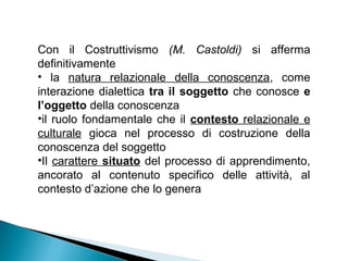 Con il Costruttivismo (M. Castoldi) si afferma
definitivamente
• la natura relazionale della conoscenza, come
interazione dialettica tra il soggetto che conosce e
l’oggetto della conoscenza
•il ruolo fondamentale che il contesto relazionale e
culturale gioca nel processo di costruzione della
conoscenza del soggetto
•Il carattere situato del processo di apprendimento,
ancorato al contenuto specifico delle attività, al
contesto d’azione che lo genera
 