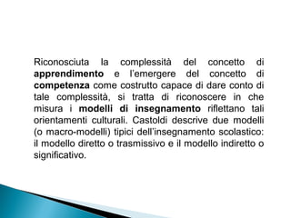 Riconosciuta la complessità del concetto di
apprendimento e l’emergere del concetto di
competenza come costrutto capace di dare conto di
tale complessità, si tratta di riconoscere in che
misura i modelli di insegnamento riflettano tali
orientamenti culturali. Castoldi descrive due modelli
(o macro-modelli) tipici dell’insegnamento scolastico:
il modello diretto o trasmissivo e il modello indiretto o
significativo.
 