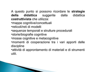 A questo punto si possono ricordare le strategie
della      didattica      suggerite dalla     didattica
costruttivista che utilizza:
•mappe cognitive/concettuali
•reticoli/reti di modelli
•sequenze temporali e strutture procedurali
•storie/biografie cognitive
•mosse cognitive e metacognitive
•momenti di cooperazione tra i vari apporti delle
discipline
•attività di approntamento di materiali e di strumenti
utili.
 