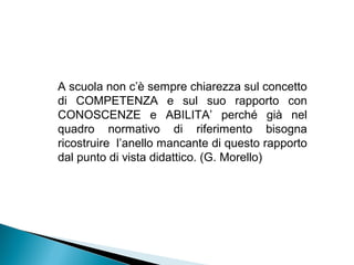 A scuola non c’è sempre chiarezza sul concetto
di COMPETENZA e sul suo rapporto con
CONOSCENZE e ABILITA’ perché già nel
quadro normativo di riferimento bisogna
ricostruire l’anello mancante di questo rapporto
dal punto di vista didattico. (G. Morello)
 