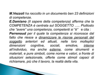 M.Vezzoli ha raccolto in un documento ben 23 definizioni
di competenze.
E.Damiano (Il sapere della competenza) afferma che la
COMPETENZA è centrata sul SOGGETTO ….. Piuttosto
che “avere” una competenza, competenti si “è” e cita :
Perrenoud per il quale la competenza si riconosce dal
fatto che riesce a dinamizzare le risorse personali del
soggetto anteriori ed attuali, nelle loro molteplici
dimensioni     cognitive,    sociali,     emotive,   interne
all’individuo, ma anche esterne, come strumenti e
materiali, e pure simboli, come norme e valori, a fronte di
situazioni selezionate, offerte come stimoli capaci di
richiamare, più che il lavoro, la realtà della vita.
 