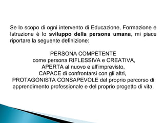 Se lo scopo di ogni intervento di Educazione, Formazione e
Istruzione è lo sviluppo della persona umana, mi piace
riportare la seguente definizione:

              PERSONA COMPETENTE
       come persona RIFLESSIVA e CREATIVA,
          APERTA al nuovo e all’imprevisto,
         CAPACE di confrontarsi con gli altri,
PROTAGONISTA CONSAPEVOLE del proprio percorso di
apprendimento professionale e del proprio progetto di vita.
 