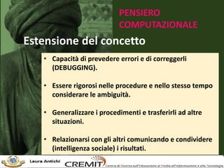 PENSIERO
COMPUTAZIONALE
Estensione del concetto
• Capacità di prevedere errori e di correggerli
(DEBUGGING).
• Essere rigorosi nelle procedure e nello stesso tempo
considerare le ambiguità.
• Generalizzare i procedimenti e trasferirli ad altre
situazioni.
• Relazionarsi con gli altri comunicando e condividere
(intelligenza sociale) i risultati.
 
