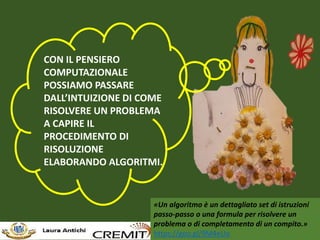 CON IL PENSIERO
COMPUTAZIONALE
POSSIAMO PASSARE
DALL’INTUIZIONE DI COME
RISOLVERE UN PROBLEMA
A CAPIRE IL
PROCEDIMENTO DI
RISOLUZIONE
ELABORANDO ALGORITMI.
«Un algoritmo è un dettagliato set di istruzioni
passo-passo o una formula per risolvere un
problema o di completamento di un compito.»
https://goo.gl/9M4eUo
 
