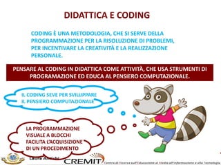 DIDATTICA E CODING
LA PROGRAMMAZIONE
VISUALE A BLOCCHI
FACILITA L’ACQUISIZIONE
DI UN PROCEDIMENTO
PENSARE AL CODING IN DIDATTICA COME ATTIVITÀ, CHE USA STRUMENTI DI
PROGRAMAZIONE ED EDUCA AL PENSIERO COMPUTAZIONALE.
CODING È UNA METODOLOGIA, CHE SI SERVE DELLA
PROGRAMMAZIONE PER LA RISOLUZIONE DI PROBLEMI,
PER INCENTIVARE LA CREATIVITÀ E LA REALIZZAZIONE
PERSONALE.
IL CODING SEVE PER SVILUPPARE
IL PENSIERO COMPUTAZIONALE
 
