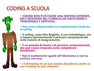 CODING A SCUOLA
• CODING NON PUÒ ESSERE UNA MATERIA SEPARATA,
MA È INTEGRATA NEL CURRICULUM DISCIPLINARE E
TRASVERSALE E VERTICALE.
• Non sono indispensabili ore supplementari dedicate
al coding.
• Il coding, come dice Bogliolo, è una metodologia, che
si impara sperimentando il pensiero computazionale
nelle materie di insegnamento.
• È un metodo di lavoro e di pensiero computazionale,
che può essere imparato come competenza
disciplinare.
• Non è esattamente uguale all’informatica e non va
confuso con essa.
• L’informatica ha un suo statuto disciplinare anche se
con il coding ha una relazione.
 