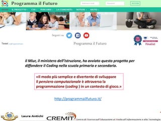 http://programmailfuturo.it/
il Miur, il ministero dell’Istruzione, ha avviato questo progetto per
diffondere il Coding nella scuola primaria e secondaria.
«Il modo più semplice e divertente di sviluppare
il pensiero computazionale è attraverso la
programmazione (coding ) in un contesto di gioco.»
 
