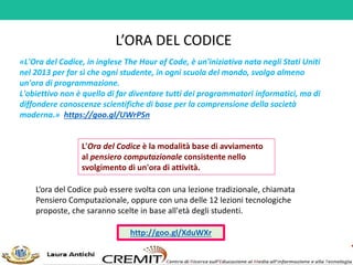 L’ORA DEL CODICE
«L'Ora del Codice, in inglese The Hour of Code, è un'iniziativa nata negli Stati Uniti
nel 2013 per far sì che ogni studente, in ogni scuola del mondo, svolga almeno
un'ora di programmazione.
L'obiettivo non è quello di far diventare tutti dei programmatori informatici, ma di
diffondere conoscenze scientifiche di base per la comprensione della società
moderna.» https://goo.gl/UWrPSn
L'Ora del Codice è la modalità base di avviamento
al pensiero computazionale consistente nello
svolgimento di un'ora di attività.
L’ora del Codice può essere svolta con una lezione tradizionale, chiamata
Pensiero Computazionale, oppure con una delle 12 lezioni tecnologiche
proposte, che saranno scelte in base all'età degli studenti.
http://goo.gl/XduWXr
 