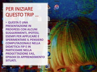 PER INIZIARE
QUESTO TRIP …
• QUESTA È UNA
PRESENTAZIONE IN
PROGRESS CON ALCUNI
SUGGERIMENTI, IPOTESI,
ESEMPI PER APPLICARE E
SPERIMENTARE IL PENSIERO
COMPUTAZIONALE NELLA
DIDATTICA FIP E IN
PARTICOARE NELLA
PROGETTAZIONE EAS,
EPISODI DI APPRENDIMENTO
SITUATI.
 