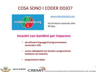 COSA SONO I CODER DOJO?
www.coderdojoitalia.org
Sul territorio nazionale oltre
40 dojo.
Incontri con bambini per imparare:
• ad utilizzare linguaggi di programmazione,
Javascript e CSS;
• creare videogiochi con Scratch e programmare
hardware con Arduino;
• programmare robot.
 