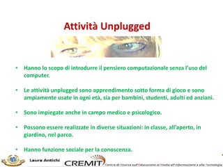 Attività Unplugged
• Hanno lo scopo di introdurre il pensiero computazionale senza l’uso del
computer.
• Le attività unplugged sono apprendimento sotto forma di gioco e sono
ampiamente usate in ogni età, sia per bambini, studenti, adulti ed anziani.
• Sono impiegate anche in campo medico e psicologico.
• Possono essere realizzate in diverse situazioni: in classe, all’aperto, in
giardino, nel parco.
• Hanno funzione sociale per la conoscenza.
 