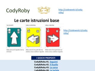 CodyRoby http://codeweek.it/cody-
roby/
Le carte istruzioni base
http://codeweek.it/cody-
roby/
Cody&Roby #1. Seguimi
Cody&Roby #2. Il Duello
Cody&Roby #3. La corsa
I GIOCHI PROPOSTI
 
