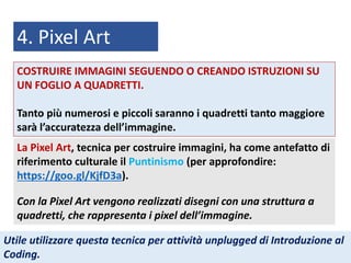 4. Pixel Art
La Pixel Art, tecnica per costruire immagini, ha come antefatto di
riferimento culturale il Puntinismo (per approfondire:
https://goo.gl/KjfD3a).
Con la Pixel Art vengono realizzati disegni con una struttura a
quadretti, che rappresenta i pixel dell’immagine.
Utile utilizzare questa tecnica per attività unplugged di Introduzione al
Coding.
COSTRUIRE IMMAGINI SEGUENDO O CREANDO ISTRUZIONI SU
UN FOGLIO A QUADRETTI.
Tanto più numerosi e piccoli saranno i quadretti tanto maggiore
sarà l’accuratezza dell’immagine.
 