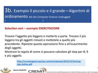3b. Esempio Il piccolo e il grande—Algoritmi di
ordinamento dal sito Computer Science Unplugged
(www.unplugged.canterbury.ac.nz)
Selection sort – esempio ESERCITAZIONE
Trovare l'oggetto più leggero e metterlo a parte. Trovare il più
leggero tra gli oggetti rimasti e mettetelo a quello più
precedente. Ripetete questa operazione fino a all’esaurimento
degli oggetti.
Mostrare la regola di come si possano calcolare gli step per 8, 9
e più oggetti.
http://csunplugged.org/wp-content/uploads/2014/12/Sorting-
algs-italian.pdf
 