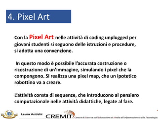 4. Pixel Art
Con la Pixel Art nelle attività di coding unplugged per
giovani studenti si seguono delle istruzioni e procedure,
si adotta una convenzione.
In questo modo è possibile l’accurata costruzione o
ricostruzione di un’immagine, simulando i pixel che la
compongono. Si realizza una pixel map, che un ipotetico
robottino va a creare.
L’attività consta di sequenze, che introducono al pensiero
computazionale nelle attività didattiche, legate al fare.
 