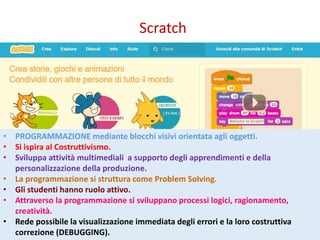 Scratch
• PROGRAMMAZIONE mediante blocchi visivi orientata agli oggetti.
• Si ispira al Costruttivismo.
• Sviluppa attività multimediali a supporto degli apprendimenti e della
personalizzazione della produzione.
• La programmazione si struttura come Problem Solving.
• Gli studenti hanno ruolo attivo.
• Attraverso la programmazione si sviluppano processi logici, ragionamento,
creatività.
• Rede possibile la visualizzazione immediata degli errori e la loro costruttiva
correzione (DEBUGGING).
 