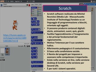 Scratch
• Scratch software realizzato da Mitchel
Resnicksi (Media Lab - Massachusetts
Institute of Technology) fondato su un
linguaggio di programmazione a blocchi,
orientato agli oggetti.
• Si possono produrre contenuti digitali:
storie, animazioni, suoni, quiz, giochi.
• Facilita l’apprendimento e l’insegnamento
e dei principi fondamentali del
ragionamento.
• Motiva l’interesse per il suo carattere
ludico.
• Riferimento pedagogico è il costuzionismo.
• Si basa sulla condivisione sociale.
• Il Remix dei progetti per imparare e
avanzare nelle competenze è importante.
• Esiste nella versione on line, nella versione
desktop di Scratch, nella versione per
Second Life.
• È per tutti i sistemi operativi.
https://itunes.apple.co
m/it/app/scratchjr/id89
5485086?mt=8
 