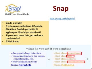 Snap
https://snap.berkeley.edu/
• Simile a Scratch
• È visto come evoluzione di Scratch.
• Rispetto a Scratch permette di
aggiungere blocchi personalizzati.
• Si possono creare liste, procedure e
continuazioni.
• È Web Based
 