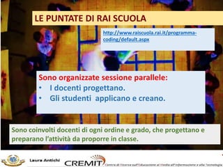 LE PUNTATE DI RAI SCUOLA
http://www.raiscuola.rai.it/programma-
coding/default.aspx
Sono organizzate sessione parallele:
• I docenti progettano.
• Gli studenti applicano e creano.
Sono coinvolti docenti di ogni ordine e grado, che progettano e
preparano l’attività da proporre in classe.
 
