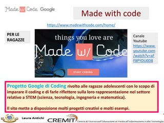 Progetto Google di Coding rivolto alle ragazze adolescenti con lo scopo di
imparare il coding e di farle riflettere sulla loro rappresentazione nel settore
relativo a STEM (scienza, tecnologia, ingegneria e matematica).
Il sito mette a disposizione molti progetti creativi e molti esempi.
https://www.madewithcode.com/home/
Made with code
PER LE
RAGAZZE
Canale
Youtube
https://www.
youtube.com
/watch?v=aF
F8PYDU0D8
 