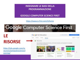 https://www.cs-first.com/it/home
https://edu.google.com/re
sources/computerscience/l
earning/
INSEGNARE LE BASI DELLA
PROGRAMMAZIONE
GOOGLE COMPUTER SCIENCE FIRST
LE
RISORSE
 