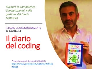 IL DIARIO DI ACCOMPAGNAMENTO
da a.s 2017/18
Il diario
del coding
Allenare le Competenze
Computazionali nella
gestione del Diario
Scolastico
Presentazione di Alessandro Bogliolo
https://www.youtube.com/watch?v=Ni01bb
wbO6E
 