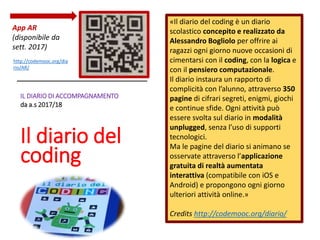 IL DIARIO DI ACCOMPAGNAMENTO
da a.s 2017/18
Il diario del
coding
«Il diario del coding è un diario
scolastico concepito e realizzato da
Alessandro Bogliolo per offrire ai
ragazzi ogni giorno nuove occasioni di
cimentarsi con il coding, con la logica e
con il pensiero computazionale.
Il diario instaura un rapporto di
complicità con l’alunno, attraverso 350
pagine di cifrari segreti, enigmi, giochi
e continue sfide. Ogni attività può
essere svolta sul diario in modalità
unplugged, senza l’uso di supporti
tecnologici.
Ma le pagine del diario si animano se
osservate attraverso l’applicazione
gratuita di realtà aumentata
interattiva (compatibile con iOS e
Android) e propongono ogni giorno
ulteriori attività online.»
Credits http://codemooc.org/diario/
 