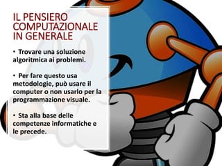IL PENSIERO
COMPUTAZIONALE
IN GENERALE
• Trovare una soluzione
algoritmica ai problemi.
• Per fare questo usa
metodologie, può usare il
computer o non usarlo per la
programmazione visuale.
• Sta alla base delle
competenze informatiche e
le precede.
 