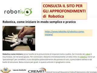 PER INIZIARE A PROGRAMMARE CON
I ROBOT
In rapporto al grado scolastico e ai livelli di competenza
ROBOTIKO(https://www.robotiko.it/robotica-come-
iniziare/) ci propone degli ottimi esempi e percorsi.
4-5 anni robot umanoidi,
animali robot, kit
robot da costruire
Bee Bot e Blue Bot Lego WeDo 2.0 - mBot
Tinkerbots
Pro Bot
Ragazzi Lego e Meccanoid Lego Mindstorms Meccanoid
Ragazzi
grandi
Kit kit robot Arduino per principianti
Multiplo Robot Kit Inmoov
 