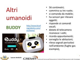 NAO
L’Umanoide
«è un robot estremamente realistico e naturale nei movimenti …
Grazie a un complesso sistema di giunzioni l’intero corpo del robot può
muoversi completamente, con 25 gradi di libertà.
… Può afferrare degli oggetti, spostarsi, ballare, esplorare una stanza e
persino interagire con le persone.
… è completamente programmabile, aperto e autonomo.»
vedi https://goo.gl/2TYxzv
 