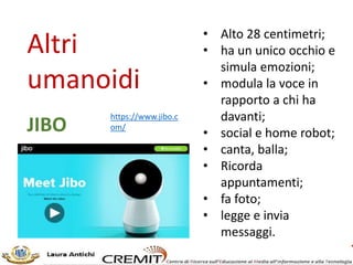 Altri
umanoidi
• 56 centimetri;
• cammina su tre ruote;
• si comanda da mobile;
• ha sensori per rilevare
oggetti;
• risponde ai comandi
vocali;
• dotato di telecamera
riconosce i volti;
• ricorda appuntamenti;
• sorveglia le abitazioni;
• rileva segnali pericolosi
nell’ambiente (fughe gas
esempio),
BUDDY
http://www.bluef
rogrobotics.com/
en/home/
 