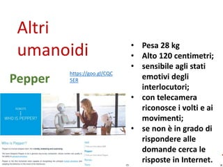 Altri
umanoidi
• Alto 28 centimetri;
• ha un unico occhio e
simula emozioni;
• modula la voce in
rapporto a chi ha
davanti;
• social e home robot;
• canta, balla;
• Ricorda
appuntamenti;
• fa foto;
• legge e invia
messaggi.
JIBO
https://www.jibo.c
om/
 