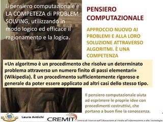 PENSIERO
COMPUTAZIONALE
APPROCCIO NUOVO AI
PROBLEMI E ALLA LORO
SOLUZIONE ATTRAVERSO
ALGORITMI. È UNA
COMPETENZA
«Un algoritmo è un procedimento che risolve un determinato
problema attraverso un numero finito di passi elementari»
(Wikipedia). È un procedimento sufficientemente rigoroso e
generale da poter essere applicato ad altri casi dello stesso tipo.
Il pensiero computazionale aiuta
ad esprimere le proprie idee con
procedimenti costruttivi, che
portano a buon fine la conoscenza.
Il pensiero computazionale è
LA COMPETEZA di PROBLEM
SOLVING, utilizzando in
modo logico ed efficace il
ragionamento e la logica.
 