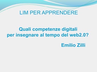 LIM PER APPRENDERE


      Quali competenze digitali
per insegnare al tempo del web2.0?

                      Emilio Zilli
 