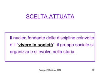 SCELTA ATTUATA


Il nucleo fondante delle discipline coinvolte
è il “vivere in società”, il gruppo sociale si
                società
organizza e si evolve nella storia.


               Padova, 29 febbraio 2012      10
 