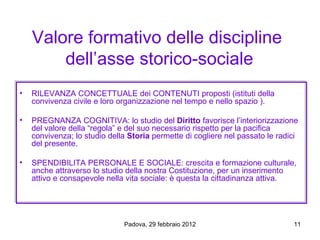 Valore formativo delle discipline
        dell’asse storico-sociale
•   RILEVANZA CONCETTUALE dei CONTENUTI proposti (istituti della
    convivenza civile e loro organizzazione nel tempo e nello spazio ).

•   PREGNANZA COGNITIVA: lo studio del Diritto favorisce l’interiorizzazione
    del valore della “regola” e del suo necessario rispetto per la pacifica
    convivenza; lo studio della Storia permette di cogliere nel passato le radici
    del presente.

•   SPENDIBILITA PERSONALE E SOCIALE: crescita e formazione culturale,
    anche attraverso lo studio della nostra Costituzione, per un inserimento
    attivo e consapevole nella vita sociale: è questa la cittadinanza attiva.




                              Padova, 29 febbraio 2012                         11
 