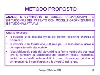 METODO PROPOSTO
ANALISI E CONFRONTO DI MODELLI ORGANIZZATIVI        E
ISTITUZIONALI DEL PASSATO CON MODELLI ORGANIZZATIVI E
ISTITUZIONALI ATTUALI


Questo favorisce:
• lo sviluppo della capacità critica dei giovani, cogliendo analogie e
  differenze;
• la crescita e la formazione culturale per un inserimento attivo e
  consapevole nella vita sociale;
• l’acquisizione da parte dei giovani di una forma mentis che permetta
  loro di percepire la complessità dei fenomeni politici, economici,
  sociali e culturali collocandoli in una dimensione storica e
  comprendendo il cambiamento e le diversità nel tempo.

                          Padova, 29 febbraio 2012                  13
 