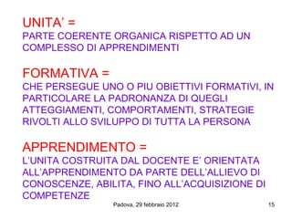 UNITA’ =
PARTE COERENTE ORGANICA RISPETTO AD UN
COMPLESSO DI APPRENDIMENTI

FORMATIVA =
CHE PERSEGUE UNO O PIU OBIETTIVI FORMATIVI, IN
PARTICOLARE LA PADRONANZA DI QUEGLI
ATTEGGIAMENTI, COMPORTAMENTI, STRATEGIE
RIVOLTI ALLO SVILUPPO DI TUTTA LA PERSONA

APPRENDIMENTO =
L’UNITA COSTRUITA DAL DOCENTE E’ ORIENTATA
ALL’APPRENDIMENTO DA PARTE DELL’ALLIEVO DI
CONOSCENZE, ABILITA, FINO ALL’ACQUISIZIONE DI
COMPETENZE
                Padova, 29 febbraio 2012        15
 