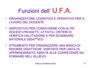Funzioni dell’ U.F.A.
• ORGANIZZATORE COGNITIVO E OPERATIVO PER IL
  LAVORO DEL DOCENTE
• DISPOSITIVO PER CONDIVIDERE CON ALTRI
  DOCENTI PROGETTI, ATTIVITA, CRITERI DI
  VERIFICA-VALUTAZIONE E PER SCAMBIARE
  MATERIALE DIDATTICO
• STRUMENTO PER ORGANIZZARE UNA BANCA DI
  RISORSE DIDATTICHE, DISPOSTE PER UNITA DI
  APPRENDIMENTO, MIRATE ALLE COMPETENZE DA
  FORMARE NELL’ALLIEVO.

                 Padova, 29 febbraio 2012   17
 