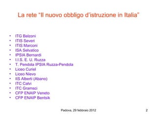 La rete “Il nuovo obbligo d’istruzione in Italia”


•   ITG Belzoni
•   ITIS Severi
•   ITIS Marconi
•   ISA Selvatico
•   IPSIA Bernardi
•   I.I.S. E. U. Ruzza
•   T. Pendola IPSIA Ruzza-Pendola
•   Liceo Curiel
•   Liceo Nievo
•   IIS Alberti (Abano)
•   ITC Calvi
•   ITC Gramsci
•   CFP ENAIP Veneto
•   CFP ENAIP Bentsik


                           Padova, 29 febbraio 2012      2
 